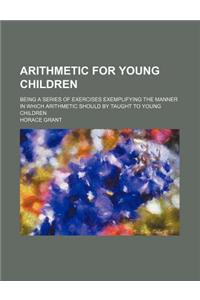 Arithmetic for Young Children; Being a Series of Exercises Exemplifying the Manner in Which Arithmetic Should by Taught to Young Children