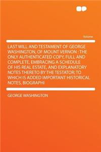 Last Will and Testament of George Washington, of Mount Vernon: The Only Authenticated Copy, Full and Complete, Embracing a Schedule of His Real Estate, and Explanatory Notes Thereto by the Testator; To Which Is Added Important Historical Notes, Bio