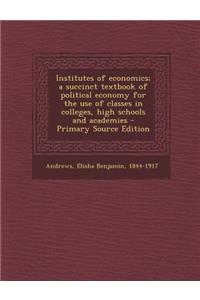 Institutes of Economics; A Succinct Textbook of Political Economy for the Use of Classes in Colleges, High Schools and Academies
