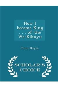 How I Became King . . . of the Wa-Kikuyu - Scholar's Choice Edition