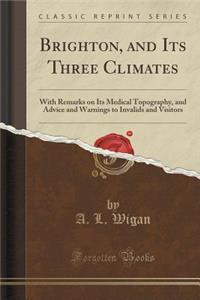 Brighton, and Its Three Climates: With Remarks on Its Medical Topography, and Advice and Warnings to Invalids and Visitors (Classic Reprint)
