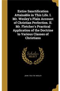 Entire Sanctification Attainable in This Life. I. Mr. Wesley's Plain Account of Christian Perfection. II. Mr. Fletcher's Practical Application of the Doctrine to Various Classes of Christians