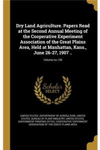 Dry Land Agriculture. Papers Read at the Second Annual Meeting of the Cooperative Experiment Association of the Great Plains Area, Held at Manhattan, Kans., June 26-27, 1907 ..; Volume No.130