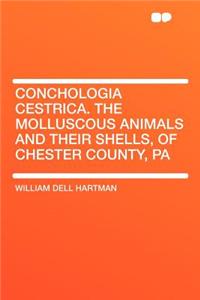 Conchologia Cestrica. the Molluscous Animals and Their Shells, of Chester County, Pa