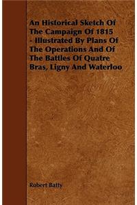 An Historical Sketch Of The Campaign Of 1815 - Illustrated By Plans Of The Operations And Of The Battles Of Quatre Bras, Ligny And Waterloo