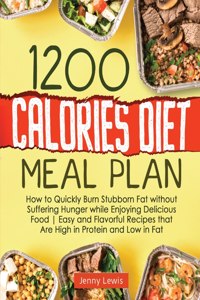 1200 Calories Diet Meal Plan: How to Quickly Burn Stubborn Fat without Suffering Hunger while Enjoying Delicious Food Easy and Flavorful Recipes that Are High in Protein and Low 