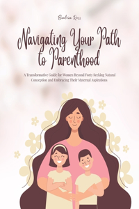 Navigating Your Path to Parenthood: A Transformative Guide for Women Beyond Forty Seeking Natural Conception and Embracing Their Maternal Aspirations