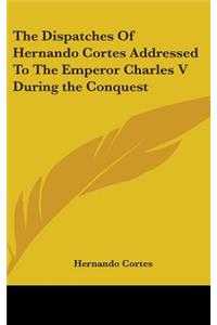 Dispatches Of Hernando Cortes Addressed To The Emperor Charles V During the Conquest