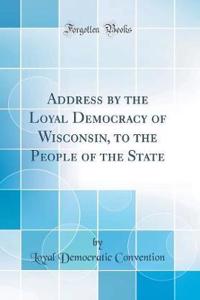 Address by the Loyal Democracy of Wisconsin, to the People of the State (Classic Reprint)