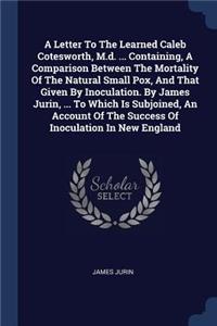 Letter To The Learned Caleb Cotesworth, M.d. ... Containing, A Comparison Between The Mortality Of The Natural Small Pox, And That Given By Inoculation. By James Jurin, ... To Which Is Subjoined, An Account Of The Success Of Inoculation In New Engl