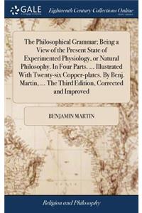 The Philosophical Grammar; Being a View of the Present State of Experimented Physiology, or Natural Philosophy. in Four Parts. ... Illustrated with Twenty-Six Copper-Plates. by Benj. Martin, ... the Third Edition, Corrected and Improved