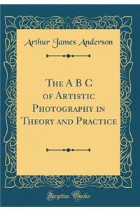 The A B C of Artistic Photography in Theory and Practice (Classic Reprint)