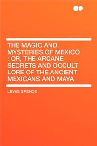 The Magic and Mysteries of Mexico: Or, the Arcane Secrets and Occult Lore of the Ancient Mexicans and Maya