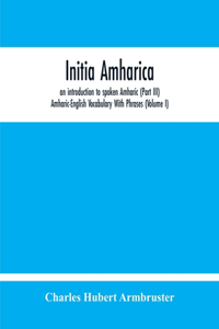 Initia Amharica, An Introduction To Spoken Amharic (Part Iii) Amharic-English Vocabulary With Phrases (Volume I)
