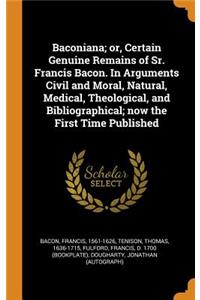 Baconiana; Or, Certain Genuine Remains of Sr. Francis Bacon. in Arguments Civil and Moral, Natural, Medical, Theological, and Bibliographical; Now the First Time Published