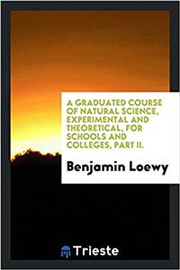 Graduated Course of Natural Science, Experimental and Theoretical, for Schools and Colleges, Part II.