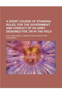 A Short Course of Standing Rules, for the Government and Conduct of an Army, Designed For, or in the Field; With Some Useful Observations Drawn from