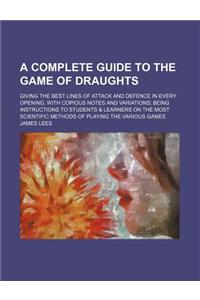 A Complete Guide to the Game of Draughts; Giving the Best Lines of Attack and Defence in Every Opening, with Copious Notes and Variations Being Instructions to Students & Learners on the Most Scientific Methods of Playing the Various Games