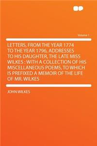 Letters, from the Year 1774 to the Year 1796, Addresses to His Daughter, the Late Miss Wilkes: With a Collection of His Miscellaneous Poems, to Which Is Prefixed a Memoir of the Life of Mr. Wilkes Volume 1