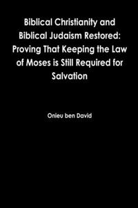 Biblical Christianity and Biblical Judaism Restored: Proving That Keeping the Law of Moses is Still Required for Salvation