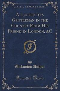 A Letter to a Gentleman in the Country from His Friend in London, &C (Classic Reprint)
