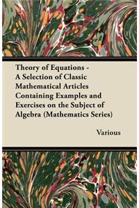 Theory of Equations - A Selection of Classic Mathematical Articles Containing Examples and Exercises on the Subject of Algebra (Mathematics Series)