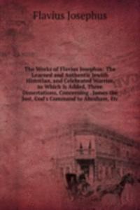 Works of Flavius Josephus: The Learned and Authentic Jewish Historian, and Celebrated Warrior. to Which Is Added, Three Dissertations, Concerning . James the Just, God's Command to Abraham, Etc