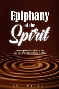 Epiphany of The Spirit: Unveiling the Seven Spirits of God And Acts of the Supernatural in a Man