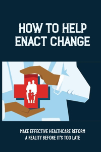 How To Help Enact Change: Make Effective Healthcare Reform A Reality Before It's Too Late: More Cost-Effective Healthcare System