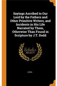 Sayings Ascribed to Our Lord by the Fathers and Other Primitive Writers, and Incidents in His Life Narrated by Them, Otherwise Than Found in Scripture by J.T. Dodd