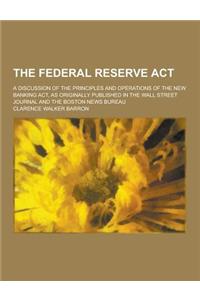 The Federal Reserve ACT; A Discussion of the Principles and Operations of the New Banking ACT, as Originally Published in the Wall Street Journal and