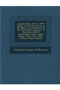 English Music 1604 to 1904: Being the Lectures Given at the Music Loan Exhibition of the Worshipful Company of Musicians, Held at Fishmongers' Hal