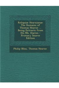 Reliquiae Hearnianae: The Remains of Thomas Hearne ... Being Extracts from His Ms. Diaries - Primary Source Edition