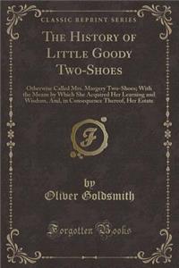 The History of Little Goody Two-Shoes: Otherwise Called Mrs. Margery Two-Shoes; With the Means by Which She Acquired Her Learning and Wisdom, And, in Consequence Thereof, Her Estate (Classic Reprint)