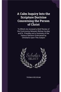 Calm Inquiry Into the Scripture Doctrine Concerning the Person of Christ: To Which Are Annexed a Brief Review of the Controversy Between Bishop Horsley and Dr. Priestley and a Summary of the Various Opinions Entertained by