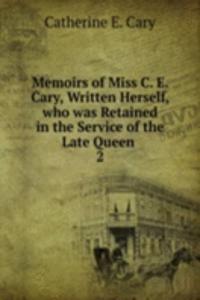 Memoirs of Miss C. E. Cary, Written Herself, who was Retained in the Service of the Late Queen .