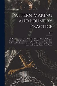 Pattern Making and Foundry Practice; a Plain Statement of the Methods of Wood Pattern Making, as Practiced in Modern Pattern Shops, With Complete Instructions for Sweep Work and Notes on Foundry Practice, Together With Numerous Drawings Taken From