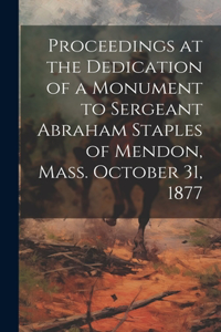 Proceedings at the Dedication of a Monument to Sergeant Abraham Staples of Mendon, Mass. October 31, 1877
