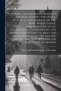 Report and Appendix Made to the Hon. Robert Van Wyck, Mayor, at the Request of the Hon. Bird S. Coler, Comptroller, of an Examination to Ascertain the Amount Necessary to Meet the Requirements of the Ahearn law for the Year 1899, for the Boroughs o