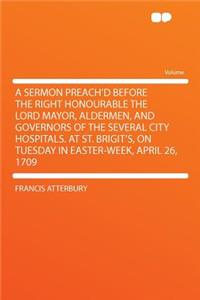A Sermon Preach'd Before the Right Honourable the Lord Mayor, Aldermen, and Governors of the Several City Hospitals. at St. Brigit's, on Tuesday in Easter-Week, April 26, 1709