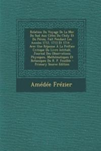 Relation Du Voyage de La Mer Du Sud Aux Cotes Du Chily Et Du Perou, Fait Pendant Les Annees 1712, 1713 Et 1714 ... Avec Une Reponse a la Preface Critique Du Livre Intitule, Journal Des Observations Physiques, Mathematiques Et Botaniques Du R. P. Fe