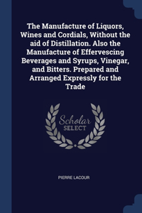 The Manufacture of Liquors, Wines and Cordials, Without the aid of Distillation. Also the Manufacture of Effervescing Beverages and Syrups, Vinegar, and Bitters. Prepared and Arranged Expressly for the Trade