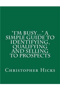 I'm Busy... A Simple Guide to Identifying, Qualifying and Selling to Prospects