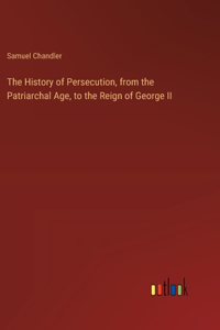The History of Persecution, from the Patriarchal Age, to the Reign of George II