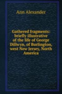 Gathered fragments: briefly illustrative of the life of George Dillwyn, of Burlington, west New Jersey, North America