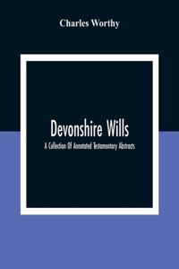 Devonshire Wills: A Collection Of Annotated Testamentary Abstracts, Together With The Family History And Genealogy Of Many Of The Most Ancient Gentle Houses Of The We