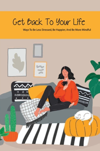 Get Back To Your Life- Ways To Be Less Stressed, Be Happier, And Be More Mindful