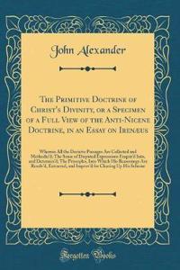 The Primitive Doctrine of Christ's Divinity, or a Specimen of a Full View of the Anti-Nicene Doctrine, in an Essay on Irenæus: Wherein All the Decisive Passages Are Collected and Methodizd; The Sense of Disputed Expressions Enquird Into, and Determ