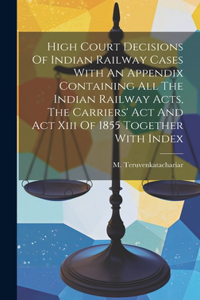 High Court Decisions Of Indian Railway Cases With An Appendix Containing All The Indian Railway Acts, The Carriers' Act And Act Xiii Of 1855 Together With Index