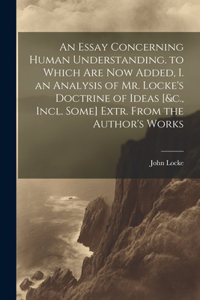 Essay Concerning Human Understanding. to Which Are Now Added, I. an Analysis of Mr. Locke's Doctrine of Ideas [&c., Incl. Some] Extr. From the Author's Works